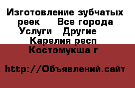 Изготовление зубчатых реек . - Все города Услуги » Другие   . Карелия респ.,Костомукша г.